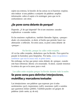 sujeto sea extenso, la función de las comas no es hacernos respirar,
sino indicar si una palabra o conjunto de palabras amplían
información sobre el sujeto o lo restringen para que no lo
confundamos con otros.
¿Se pone coma delante de porque?
Depende. ¿Y de qué depende? De si son oraciones causales
explicativas o causales reales.
En las oraciones explicativas, también llamadas lógicas, «porque»
alude a la enunciación, es decir, al hecho que permite hacer esa
afirmación o reflexión. En estos casos, se pone coma delante de
«porque» .
Ha llovido, porque las calles están mojadas.
Al ver las calles mojadas, deducimos que ha llovido. Pero quizá ha
pasado la barredora para limpiarlas. Por tanto, como no podemos
confirmar que sea la causa real, se pone coma.
Sin embargo, no hay que poner coma delante de «porque» cuando
este hace referencia directa a lo enunciado. Es decir, cuando tenemos
la certeza de que es la causa pura o real.
Las calles están mojadas porque ha llovido durante toda la noche.
Se pone coma para delimitar interjecciones,
muletillas y marcadores textuales
Las interjecciones son palabras que expresan por sí solas
sentimientos (¡ay!), impresiones (¡oh!), reacciones (¡ah!) o sonidos
que queremos imitar (¡shhh!). También pueden ser grupos de
palabras (cielo santo, ay de mí).
 