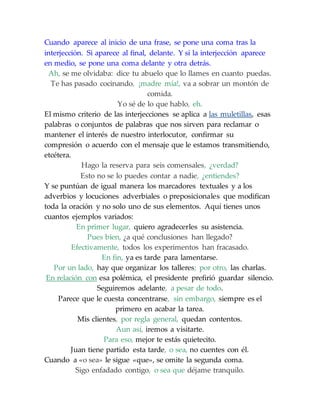 Cuando aparece al inicio de una frase, se pone una coma tras la
interjección. Si aparece al final, delante. Y si la interjección aparece
en medio, se pone una coma delante y otra detrás.
Ah, se me olvidaba: dice tu abuelo que lo llames en cuanto puedas.
Te has pasado cocinando, ¡madre mía!, va a sobrar un montón de
comida.
Yo sé de lo que hablo, eh.
El mismo criterio de las interjecciones se aplica a las muletillas, esas
palabras o conjuntos de palabras que nos sirven para reclamar o
mantener el interés de nuestro interlocutor, confirmar su
compresión o acuerdo con el mensaje que le estamos transmitiendo,
etcétera.
Hago la reserva para seis comensales, ¿verdad?
Esto no se lo puedes contar a nadie, ¿entiendes?
Y se puntúan de igual manera los marcadores textuales y a los
adverbios y locuciones adverbiales o preposicionales que modifican
toda la oración y no solo uno de sus elementos. Aquí tienes unos
cuantos ejemplos variados:
En primer lugar, quiero agradecerles su asistencia.
Pues bien, ¿a qué conclusiones han llegado?
Efectivamente, todos los experimentos han fracasado.
En fin, ya es tarde para lamentarse.
Por un lado, hay que organizar los talleres; por otro, las charlas.
En relación con esa polémica, el presidente prefirió guardar silencio.
Seguiremos adelante, a pesar de todo.
Parece que le cuesta concentrarse, sin embargo, siempre es el
primero en acabar la tarea.
Mis clientes, por regla general, quedan contentos.
Aun así, iremos a visitarte.
Para eso, mejor te estás quietecito.
Juan tiene partido esta tarde, o sea, no cuentes con él.
Cuando a «o sea» le sigue «que», se omite la segunda coma.
Sigo enfadado contigo, o sea que déjame tranquilo.
 