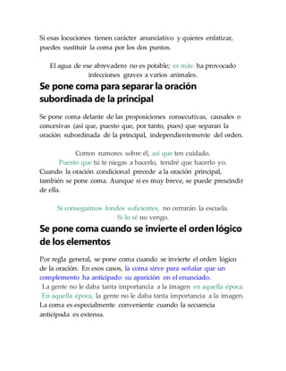 Si esas locuciones tienen carácter anunciativo y quieres enfatizar,
puedes sustituir la coma por los dos puntos.
El agua de ese abrevadero no es potable; es más: ha provocado
infecciones graves a varios animales.
Se pone coma para separar la oración
subordinada de la principal
Se pone coma delante de las proposiciones consecutivas, causales o
concesivas (así que, puesto que, por tanto, pues) que separan la
oración subordinada de la principal, independientemente del orden.
Corren rumores sobre él, así que ten cuidado.
Puesto que tú te niegas a hacerlo, tendré que hacerlo yo.
Cuando la oración condicional precede a la oración principal,
también se pone coma. Aunque si es muy breve, se puede prescindir
de ella.
Si conseguimos fondos suficientes, no cerrarán la escuela.
Si lo sé no vengo.
Se pone coma cuando se invierte el orden lógico
de los elementos
Por regla general, se pone coma cuando se invierte el orden lógico
de la oración. En esos casos, la coma sirve para señalar que un
complemento ha anticipado su aparición en el enunciado.
La gente no le daba tanta importancia a la imagen en aquella época.
En aquella época, la gente no le daba tanta importancia a la imagen.
La coma es especialmente conveniente cuando la secuencia
anticipada es extensa.
 