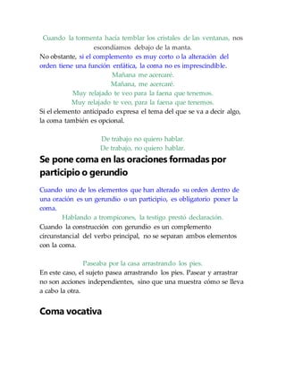 Cuando la tormenta hacía temblar los cristales de las ventanas, nos
escondíamos debajo de la manta.
No obstante, si el complemento es muy corto o la alteración del
orden tiene una función enfática, la coma no es imprescindible.
Mañana me acercaré.
Mañana, me acercaré.
Muy relajado te veo para la faena que tenemos.
Muy relajado te veo, para la faena que tenemos.
Si el elemento anticipado expresa el tema del que se va a decir algo,
la coma también es opcional.
De trabajo no quiero hablar.
De trabajo, no quiero hablar.
Se pone coma en las oraciones formadas por
participio o gerundio
Cuando uno de los elementos que han alterado su orden dentro de
una oración es un gerundio o un participio, es obligatorio poner la
coma.
Hablando a trompicones, la testigo prestó declaración.
Cuando la construcción con gerundio es un complemento
circunstancial del verbo principal, no se separan ambos elementos
con la coma.
Paseaba por la casa arrastrando los pies.
En este caso, el sujeto pasea arrastrando los pies. Pasear y arrastrar
no son acciones independientes, sino que una muestra cómo se lleva
a cabo la otra.
Coma vocativa
 