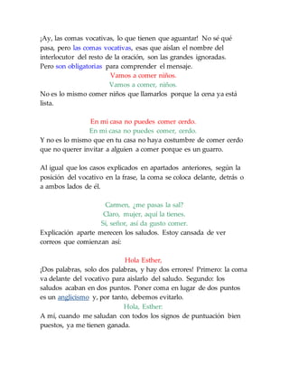 ¡Ay, las comas vocativas, lo que tienen que aguantar! No sé qué
pasa, pero las comas vocativas, esas que aíslan el nombre del
interlocutor del resto de la oración, son las grandes ignoradas.
Pero son obligatorias para comprender el mensaje.
Vamos a comer niños.
Vamos a comer, niños.
No es lo mismo comer niños que llamarlos porque la cena ya está
lista.
En mi casa no puedes comer cerdo.
En mi casa no puedes comer, cerdo.
Y no es lo mismo que en tu casa no haya costumbre de comer cerdo
que no querer invitar a alguien a comer porque es un guarro.
Al igual que los casos explicados en apartados anteriores, según la
posición del vocativo en la frase, la coma se coloca delante, detrás o
a ambos lados de él.
Carmen, ¿me pasas la sal?
Claro, mujer, aquí la tienes.
Sí, señor, así da gusto comer.
Explicación aparte merecen los saludos. Estoy cansada de ver
correos que comienzan así:
Hola Esther,
¡Dos palabras, solo dos palabras, y hay dos errores! Primero: la coma
va delante del vocativo para aislarlo del saludo. Segundo: los
saludos acaban en dos puntos. Poner coma en lugar de dos puntos
es un anglicismo y, por tanto, debemos evitarlo.
Hola, Esther:
A mí, cuando me saludan con todos los signos de puntuación bien
puestos, ya me tienen ganada.
 