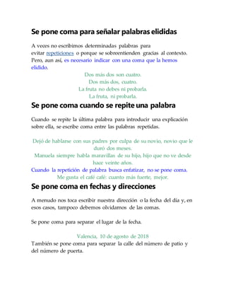 Se pone coma para señalar palabras elididas
A veces no escribimos determinadas palabras para
evitar repeticiones o porque se sobreentienden gracias al contexto.
Pero, aun así, es necesario indicar con una coma que la hemos
elidido.
Dos más dos son cuatro.
Dos más dos, cuatro.
La fruta no debes ni probarla.
La fruta, ni probarla.
Se pone coma cuando se repite una palabra
Cuando se repite la última palabra para introducir una explicación
sobre ella, se escribe coma entre las palabras repetidas.
Dejó de hablarse con sus padres por culpa de su novio, novio que le
duró dos meses.
Manuela siempre habla maravillas de su hijo, hijo que no ve desde
hace veinte años.
Cuando la repetición de palabra busca enfatizar, no se pone coma.
Me gusta el café café: cuanto más fuerte, mejor.
Se pone coma en fechas y direcciones
A menudo nos toca escribir nuestra dirección o la fecha del día y, en
esos casos, tampoco debemos olvidarnos de las comas.
Se pone coma para separar el lugar de la fecha.
Valencia, 10 de agosto de 2018
También se pone coma para separar la calle del número de patio y
del número de puerta.
 