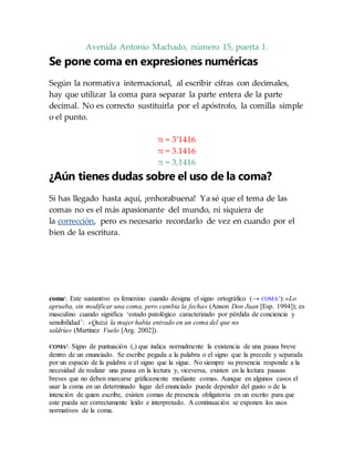 Avenida Antonio Machado, número 15, puerta 1.
Se pone coma en expresiones numéricas
Según la normativa internacional, al escribir cifras con decimales,
hay que utilizar la coma para separar la parte entera de la parte
decimal. No es correcto sustituirla por el apóstrofo, la comilla simple
o el punto.
π = 3’1416
π = 3.1416
π = 3,1416
¿Aún tienes dudas sobre el uso de la coma?
Si has llegado hasta aquí, ¡enhorabuena! Ya sé que el tema de las
comas no es el más apasionante del mundo, ni siquiera de
la corrección, pero es necesario recordarlo de vez en cuando por el
bien de la escritura.
coma1
. Este sustantivo es femenino cuando designa el signo ortográfico (→ COMA2
): «Lo
aprueba, sin modificar una coma, pero cambia la fecha» (Anson Don Juan [Esp. 1994]); es
masculino cuando significa ‘estado patológico caracterizado por pérdida de conciencia y
sensibilidad’: «Quizá la mujer había entrado en un coma del que no
saldría» (Martínez Vuelo [Arg. 2002]).
COMA2
. Signo de puntuación (,) que indica normalmente la existencia de una pausa breve
dentro de un enunciado. Se escribe pegada a la palabra o el signo que la precede y separada
por un espacio de la palabra o el signo que la sigue. No siempre su presencia responde a la
necesidad de realizar una pausa en la lectura y, viceversa, existen en la lectura pausas
breves que no deben marcarse gráficamente mediante comas. Aunque en algunos casos el
usar la coma en un determinado lugar del enunciado puede depender del gusto o de la
intención de quien escribe, existen comas de presencia obligatoria en un escrito para que
este pueda ser correctamente leído e interpretado. A continuación se exponen los usos
normativos de la coma.
 