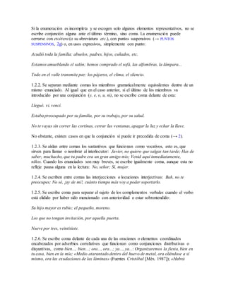 Si la enumeración es incompleta y se escogen solo algunos elementos representativos, no se
escribe conjunción alguna ante el último término, sino coma. La enumeración puede
cerrarse con etcétera (o su abreviatura etc.), con puntos suspensivos (→ PUNTOS
SUSPENSIVOS, 2g) o, en usos expresivos, simplemente con punto:
Acudió toda la familia: abuelos, padres, hijos, cuñados, etc.
Estamos amueblando el salón; hemos comprado el sofá, las alfombras, la lámpara...
Todo en el valle transmite paz: los pájaros, el clima, el silencio.
1.2.2. Se separan mediante comas los miembros gramaticalmente equivalentes dentro de un
mismo enunciado. Al igual que en el caso anterior, si el último de los miembros va
introducido por una conjunción (y, e, o, u, ni), no se escribe coma delante de esta:
Llegué, vi, vencí.
Estaba preocupado por su familia, por su trabajo, por su salud.
No te vayas sin correr las cortinas, cerrar las ventanas, apagar la luz y echar la llave.
No obstante, existen casos en que la conjunción sí puede ir precedida de coma (→ 2).
1.2.3. Se aíslan entre comas los sustantivos que funcionan como vocativos, esto es, que
sirven para llamar o nombrar al interlocutor: Javier, no quiero que salgas tan tarde; Has de
saber, muchacho, que tu padre era un gran amigo mío; Venid aquí inmediatamente,
niños. Cuando los enunciados son muy breves, se escribe igualmente coma, aunque esta no
refleje pausa alguna en la lectura: No, señor; Sí, mujer.
1.2.4. Se escriben entre comas las interjecciones o locuciones interjectivas: Bah, no te
preocupes; No sé, ¡ay de mí!, cuánto tiempo más voy a poder soportarlo.
1.2.5. Se escribe coma para separar el sujeto de los complementos verbales cuando el verbo
está elidido por haber sido mencionado con anterioridad o estar sobrentendido:
Su hijo mayor es rubio; el pequeño, moreno.
Los que no tengan invitación, por aquella puerta.
Nueve por tres, veintisiete.
1.2.6. Se escribe coma delante de cada una de las oraciones o elementos coordinados
encabezados por adverbios correlativos que funcionan como conjunciones distributivas o
disyuntivas, como bien..., bien...; ora..., ora...; ya..., ya...: Organizaremos la fiesta, bien en
tu casa, bien en la mía; «Medio atarantado dentro del huevo de metal, ora oliéndose a sí
mismo, ora las exudaciones de las láminas» (Fuentes Cristóbal [Méx. 1987]); «Habrá
 