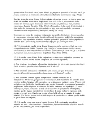 quienes estén de acuerdo con el jeque Abdula, ya porque se quieran ir al desierto con él, ya
porque compartan su pesimismo sobre el futuro» (Schwartz Conspiración [Esp. 1982]).
También se escribe coma delante de la correlación disyuntiva o bien..., o bien (a veces, uno
de los dos términos se encabeza simplemente con o): «Al dar la pelota en uno de los
nervios del lomo de la piel holandesa, o bien rebotaba tan fulmínea, o bien perdía su
elasticidad» (Lezama Paradiso [Cuba 1966]); «Los adultos, [...] a partir de cierta edad, o
bien tenían los síntomas sin las enfermedades, o algo peor: enfermedades graves con
síntomas de otras inofensivas» (GaMárquez Amor [Col. 1985]).
Se separan por comas las oraciones yuxtapuestas de sentido distributivo: Unos se ganaban
la vida cazando, otros pescando, los más cultivando los campos; también las expresiones
correlativas que reproducen un mismo esquema gramatical, propias de dichos populares o
fórmulas fijas: Hecha la ley, hecha la trampa; Ojo por ojo, diente por diente.
1.2.7. Es conveniente escribir coma delante de excepto, salvo y menos: «Todo me irrita,
excepto la soledad» (Millás Desorden [Esp. 1988]); «Cristina siempre estaba a mano,
salvo cuando se daba una comilona de ratones» (Rossi María [C. Rica 1985]); «Los pobres
lo perdonan todo, menos el fracaso» (Sepúlveda Viejo [Chile 1989]).
1.2.8. Se escribe coma delante de las conjunciones o locuciones conjuntivas que unen las
oraciones incluidas en una oración compuesta, en los casos siguientes:
a) Ante oraciones coordinadas adversativas introducidas por pero, mas, aunque, sino (que):
Hazlo si quieres, pero luego no digas que no te lo advertí.
b) Ante oraciones consecutivas introducidas por conque, así que, de manera
que, etc.: Prometiste acompañarla, así que ahora no te hagas el remolón.
c) Ante oraciones causales lógicas o explicativas, también llamadas «de la
enunciación»: Ha llovido, porque está el suelo mojado. Por el contrario, las causales puras
o reales, también llamadas «del enunciado», no se introducen mediante coma: El suelo está
mojado porque ha llovido. La diferencia entre un tipo de causales y otro es que las causales
propiamente dichas expresan la causa real del hecho enunciado en la principal (El suelo
está mojado porque ha llovido: la lluvia es la causa real de que el suelo esté mojado),
mientras que las lógicas o explicativas no introducen la causa real de lo expresado en la
oración principal, sino el hecho que permite al que habla afirmar o enunciar la oración
principal (Ha llovido, porque está el suelo mojado: lo que me lleva a afirmar que ha llovido
es que el suelo está mojado).
1.2.9. Se escribe coma para separar los dos términos de la construcción copulativa
intensiva no solo..., sino (también)...: Sus palabras fueron consideradas ofensivas no solo
por mí, sino (también) por todos los presentes.
 