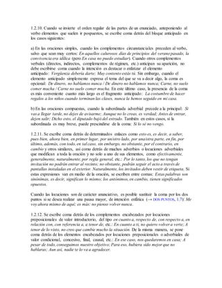 1.2.10. Cuando se invierte el orden regular de las partes de un enunciado, anteponiendo al
verbo elementos que suelen ir pospuestos, se escribe coma detrás del bloque anticipado en
los casos siguientes:
a) En las oraciones simples, cuando los complementos circunstanciales preceden al verbo,
salvo que sean muy cortos: En aquellos calurosos días de principios del verano pasado, la
convivencia era idílica (pero En casa no puedo estudiar). Cuando otros complementos
verbales (directos, indirectos, complementos de régimen, etc.) anticipan su aparición, no
debe escribirse coma cuando la intención es destacar o enfatizar el elemento
anticipado: Vergüenza debería darte; Muy contento estás tú. Sin embargo, cuando el
elemento anticipado simplemente expresa el tema del que se va a decir algo, la coma es
opcional: De dinero, no hablamos nunca / De dinero no hablamos nunca; Carne, no suelo
comer mucha / Carne no suelo comer mucha. En este último caso, la presencia de la coma
es más conveniente cuanto más largo es el fragmento anticipado: La costumbre de hacer
regalos a los niños cuando terminan las clases, nunca la hemos seguido en mi casa.
b) En las oraciones compuestas, cuando la subordinada adverbial precede a la principal: Si
vas a llegar tarde, no dejes de avisarme; Aunque no lo creas, es verdad; Antes de entrar,
dejen salir; Dicho esto, el diputado bajó del estrado. También en estos casos, si la
subordinada es muy breve, puede prescindirse de la coma: Si lo sé no vengo.
1.2.11. Se escribe coma detrás de determinados enlaces como esto es, es decir, a saber,
pues bien, ahora bien, en primer lugar, por un/otro lado, por una/otra parte, en fin, por
último, además, con todo, en tal caso, sin embargo, no obstante, por el contrario, en
cambio y otros similares, así como detrás de muchos adverbios o locuciones adverbiales
que modifican a toda la oración y no solo a uno de sus elementos, como efectivamente,
generalmente, naturalmente, por regla general, etc.: Por lo tanto, los que no tengan
invitación no podrán entrar al recinto; no obstante, podrán seguir el acto a través de
pantallas instaladas en el exterior. Naturalmente, los invitados deben vestir de etiqueta. Si
estas expresiones van en medio de la oración, se escriben entre comas: Estas palabras son
sinónimas, es decir, significan lo mismo; los antónimos, en cambio, tienen significados
opuestos.
Cuando las locuciones son de carácter anunciativo, es posible sustituir la coma por los dos
puntos si se desea realizar una pausa mayor, de intención enfática (→ DOS PUNTOS, 1.7): Me
voy ahora mismo de aquí; es más: no pienso volver nunca.
1.2.12. Se escribe coma detrás de los complementos encabezados por locuciones
preposicionales de valor introductorio, del tipo en cuanto a, respecto de, con respecto a, en
relación con, con referencia a, a tenor de, etc.: En cuanto a ti, no quiero volver a verte; A
tenor de lo visto, no creo que cambie mucho la situación. De la misma manera, se pone
coma detrás de los elementos encabezados por locuciones preposicionales o adverbiales de
valor condicional, concesivo, final, causal, etc.: En ese caso, nos quedaremos en casa; A
pesar de todo, conseguimos nuestro objetivo; Para eso, hubiera sido mejor que no
hablaras; Aun así, nadie te lo va a agradecer.
 