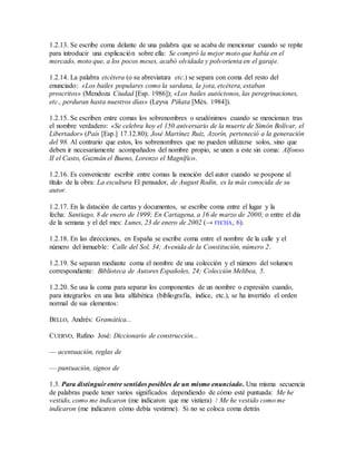 1.2.13. Se escribe coma delante de una palabra que se acaba de mencionar cuando se repite
para introducir una explicación sobre ella: Se compró la mejor moto que había en el
mercado, moto que, a los pocos meses, acabó olvidada y polvorienta en el garaje.
1.2.14. La palabra etcétera (o su abreviatura etc.) se separa con coma del resto del
enunciado: «Los bailes populares como la sardana, la jota, etcétera, estaban
proscritos» (Mendoza Ciudad [Esp. 1986]); «Los bailes autóctonos, las peregrinaciones,
etc., perduran hasta nuestros días» (Leyva Piñata [Méx. 1984]).
1.2.15. Se escriben entre comas los sobrenombres o seudónimos cuando se mencionan tras
el nombre verdadero: «Se celebra hoy el 150 aniversario de la muerte de Simón Bolívar, el
Libertador» (País [Esp.] 17.12.80); José Martínez Ruiz, Azorín, perteneció a la generación
del 98. Al contrario que estos, los sobrenombres que no pueden utilizarse solos, sino que
deben ir necesariamente acompañados del nombre propio, se unen a este sin coma: Alfonso
II el Casto, Guzmán el Bueno, Lorenzo el Magnífico.
1.2.16. Es conveniente escribir entre comas la mención del autor cuando se pospone al
título de la obra: La escultura El pensador, de August Rodin, es la más conocida de su
autor.
1.2.17. En la datación de cartas y documentos, se escribe coma entre el lugar y la
fecha: Santiago, 8 de enero de 1999; En Cartagena, a 16 de marzo de 2000; o entre el día
de la semana y el del mes: Lunes, 23 de enero de 2002 (→ FECHA, 6).
1.2.18. En las direcciones, en España se escribe coma entre el nombre de la calle y el
número del inmueble: Calle del Sol, 34; Avenida de la Constitución, número 2.
1.2.19. Se separan mediante coma el nombre de una colección y el número del volumen
correspondiente: Biblioteca de Autores Españoles, 24; Colección Melibea, 5.
1.2.20. Se usa la coma para separar los componentes de un nombre o expresión cuando,
para integrarlos en una lista alfabética (bibliografía, índice, etc.), se ha invertido el orden
normal de sus elementos:
BELLO, Andrés: Gramática...
CUERVO, Rufino José: Diccionario de construcción...
— acentuación, reglas de
— puntuación, signos de
1.3. Para distinguir entre sentidos posibles de un mismo enunciado. Una misma secuencia
de palabras puede tener varios significados dependiendo de cómo esté puntuada: Me he
vestido, como me indicaron (me indicaron que me vistiera) / Me he vestido como me
indicaron (me indicaron cómo debía vestirme). Si no se coloca coma detrás
 
