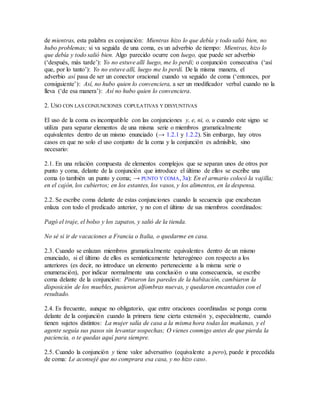 de mientras, esta palabra es conjunción: Mientras hizo lo que debía y todo salió bien, no
hubo problemas; si va seguida de una coma, es un adverbio de tiempo: Mientras, hizo lo
que debía y todo salió bien. Algo parecido ocurre con luego, que puede ser adverbio
(‘después, más tarde’): Yo no estuve allí luego, me lo perdí; o conjunción consecutiva (‘así
que, por lo tanto’): Yo no estuve allí, luego me lo perdí. De la misma manera, el
adverbio así pasa de ser un conector oracional cuando va seguido de coma (‘entonces, por
consiguiente’): Así, no hubo quien lo convenciera, a ser un modificador verbal cuando no la
lleva (‘de esa manera’): Así no hubo quien lo convenciera.
2. USO CON LAS CONJUNCIONES COPULATIVAS Y DISYUNTIVAS
El uso de la coma es incompatible con las conjunciones y, e, ni, o, u cuando este signo se
utiliza para separar elementos de una misma serie o miembros gramaticalmente
equivalentes dentro de un mismo enunciado (→ 1.2.1 y 1.2.2). Sin embargo, hay otros
casos en que no solo el uso conjunto de la coma y la conjunción es admisible, sino
necesario:
2.1. En una relación compuesta de elementos complejos que se separan unos de otros por
punto y coma, delante de la conjunción que introduce el último de ellos se escribe una
coma (o también un punto y coma; → PUNTO Y COMA, 3a): En el armario colocó la vajilla;
en el cajón, los cubiertos; en los estantes, los vasos, y los alimentos, en la despensa.
2.2. Se escribe coma delante de estas conjunciones cuando la secuencia que encabezan
enlaza con todo el predicado anterior, y no con el último de sus miembros coordinados:
Pagó el traje, el bolso y los zapatos, y salió de la tienda.
No sé si ir de vacaciones a Francia o Italia, o quedarme en casa.
2.3. Cuando se enlazan miembros gramaticalmente equivalentes dentro de un mismo
enunciado, si el último de ellos es semánticamente heterogéneo con respecto a los
anteriores (es decir, no introduce un elemento perteneciente a la misma serie o
enumeración), por indicar normalmente una conclusión o una consecuencia, se escribe
coma delante de la conjunción: Pintaron las paredes de la habitación, cambiaron la
disposición de los muebles, pusieron alfombras nuevas, y quedaron encantados con el
resultado.
2.4. Es frecuente, aunque no obligatorio, que entre oraciones coordinadas se ponga coma
delante de la conjunción cuando la primera tiene cierta extensión y, especialmente, cuando
tienen sujetos distintos: La mujer salía de casa a la misma hora todas las mañanas, y el
agente seguía sus pasos sin levantar sospechas; O vienes conmigo antes de que pierda la
paciencia, o te quedas aquí para siempre.
2.5. Cuando la conjunción y tiene valor adversativo (equivalente a pero), puede ir precedida
de coma: Le aconsejé que no comprara esa casa, y no hizo caso.
 