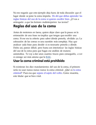 No me negarás que este ejemplo deja fuera de toda discusión que el
lugar donde se pone la coma importa. De ahí que debas aprender las
reglas básicas del uso de la coma si quieres escribir bien. ¿O vas a
arriesgarte a que los lectores malinterpreten tus textos?
Reglas del uso de la coma
Antes de meternos en faena, quiero dejar claro que la pausa en la
entonación de una frase no implica que tengas que escribir una
coma. Si ese era tu criterio para saber dónde ponerla, olvídalo ya. La
colocación de las comas es una cuestión más compleja. Hay que
analizar cada frase para decidir si es necesario ponerla y dónde.
Dicho así, parece difícil; pero basta con interiorizar las reglas básicas
del uso de la coma para que hagas ese análisis de manera
automática. Te voy a dar unos cuantos trucos para conseguirlo, a ver
si consigo ser más amena que la RAE.
Usar la coma criminal está prohibido
Si existieran los diez mandamientos del uso de la coma, el primero
sería no usar nunca nunca nunca la coma criminal. ¿Qué es la coma
criminal? Pues esa que separa el sujeto del verbo. Como muestra,
este titular que se hizo viral.
 