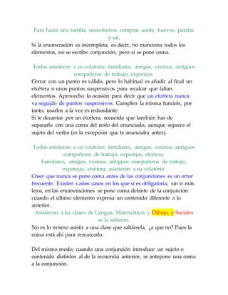 Para hacer una tortilla, necesitamos comprar aceite, huevos, patatas
y sal.
Si la enumeración es incompleta, es decir, no menciona todos los
elementos, no se escribe conjunción, pero sí se pone coma.
Todos asistieron a su velatorio: familiares, amigos, vecinos, antiguos
compañeros de trabajo, exparejas.
Cerrar con un punto es válido, pero lo habitual es añadir al final un
etcétera o unos puntos suspensivos para recalcar que faltan
elementos. Aprovecho la ocasión para decir que un etcétera nunca
va seguido de puntos suspensivos. Cumplen la misma función, por
tanto, usarlos a la vez es redundante.
Si te decantas por un etcétera, recuerda que también has de
separarlo con una coma del resto del enunciado, aunque separes el
sujeto del verbo (es la excepción que te anunciaba antes).
Todos asistieron a su velatorio: familiares, amigos, vecinos, antiguos
compañeros de trabajo, exparejas, etcétera.
Familiares, amigos, vecinos, antiguos compañeros de trabajo,
exparejas, etcétera, asistieron a su velatorio.
Creer que nunca se pone coma antes de las conjunciones es un error
frecuente. Existen varios casos en los que sí es obligatoria, sin ir más
lejos, en las enumeraciones se pone coma delante de la conjunción
cuando el último elemento expresa un contenido diferente a lo
anterior.
Asistieron a las clases de Lengua, Matemáticas y Dibujo, y Sociales
se la saltaron.
No es lo mismo asistir a una clase que saltársela, ¿a que no? Pues la
coma está ahí para remarcarlo.
Del mismo modo, cuando una conjunción introduce un sujeto o
contenido distintos al de la secuencia anterior, se antepone una coma
a la conjunción.
 