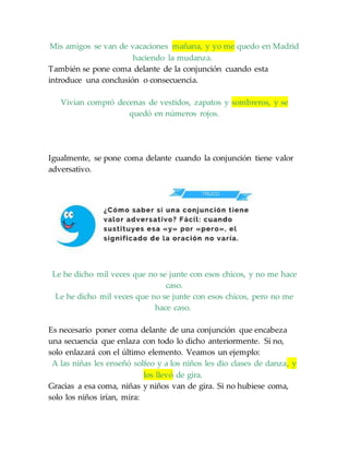 Mis amigos se van de vacaciones mañana, y yo me quedo en Madrid
haciendo la mudanza.
También se pone coma delante de la conjunción cuando esta
introduce una conclusión o consecuencia.
Vivian compró decenas de vestidos, zapatos y sombreros, y se
quedó en números rojos.
Igualmente, se pone coma delante cuando la conjunción tiene valor
adversativo.
Le he dicho mil veces que no se junte con esos chicos, y no me hace
caso.
Le he dicho mil veces que no se junte con esos chicos, pero no me
hace caso.
Es necesario poner coma delante de una conjunción que encabeza
una secuencia que enlaza con todo lo dicho anteriormente. Si no,
solo enlazará con el último elemento. Veamos un ejemplo:
A las niñas les enseñó solfeo y a los niños les dio clases de danza, y
los llevó de gira.
Gracias a esa coma, niñas y niños van de gira. Si no hubiese coma,
solo los niños irían, mira:
 
