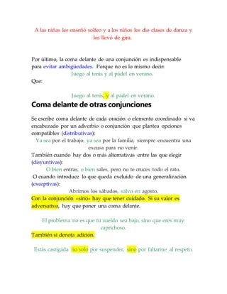 A las niñas les enseñó solfeo y a los niños les dio clases de danza y
los llevó de gira.
Por último, la coma delante de una conjunción es indispensable
para evitar ambigüedades. Porque no es lo mismo decir:
Juego al tenis y al pádel en verano.
Que:
Juego al tenis, y al pádel en verano.
Coma delante de otras conjunciones
Se escribe coma delante de cada oración o elemento coordinado si va
encabezado por un adverbio o conjunción que plantea opciones
compatibles (distributivas):
Ya sea por el trabajo, ya sea por la familia, siempre encuentra una
excusa para no venir.
También cuando hay dos o más alternativas entre las que elegir
(disyuntivas):
O bien entras, o bien sales, pero no te cruces todo el rato.
O cuando introduce lo que queda excluido de una generalización
(exceptivas):
Abrimos los sábados, salvo en agosto.
Con la conjunción «sino» hay que tener cuidado. Si su valor es
adversativo, hay que poner una coma delante.
El problema no es que tu sueldo sea bajo, sino que eres muy
caprichoso.
También si denota adición.
Estás castigada no solo por suspender, sino por faltarme al respeto.
 