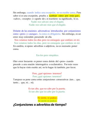 Sin embargo, cuando indica una excepción, no se escribe coma. Para
saber si es una excepción, prueba a sustituir «sino» por «más que»,
«salvo», «excepto» o «aparte de»; si mantiene su significado, lo es.
Nadie nos salvará sino el elegido.
Nadie nos salvará más que el elegido.
Delante de las oraciones adversativas introducidas por conjunciones
como «pero» y «aunque», la coma es obligatoria. Sin embargo, es un
error muy extendido prescindir de ella.
Nos veíamos todos los días pero no conseguía que confiara en mí.
Nos veíamos todos los días, pero no conseguía que confiara en mí.
En cambio, si opone adverbios o adjetivos, no es necesario poner
coma.
Era feo pero simpático.
Otro error frecuente es poner coma detrás del «pero» cuando
precede a una oración interrogativa o exclamativa. Por más veces
que lo hayas visto escrito así, no lo hagas tú también, por favor.
Pero, ¿qué opciones tenemos?
Pero ¿qué opciones tenemos?
Tampoco se pone coma entre conjunciones consecutivas (tan… que,
tanto… que, ni… ni).
Es tan alto, que no cabe por la puerta.
Es tan alto que no cabe por la puerta.
Ni siente, ni padece.
Ni siente ni padece.
¿Conjunciones o adverbios de tiempo?
 