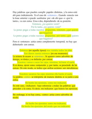 Hay palabras que pueden cumplir papeles distintos, y la coma está
ahí para indicárnoslo. Es el caso de «entonces». Cuando conecta con
la frase anterior o puede sustituirse por «de ahí que» o «por lo
tanto», va con coma. Una o dos, dependiendo de su posición.
Entonces, ¿no quieres venir?
Por lo tanto, ¿no quieres venir?
Le pones pegas a todas nuestras propuestas, entonces, ¿qué quieres
que hagamos?
Le pones pegas a todas nuestras propuestas, por tanto, ¿qué quieres
que hagamos?
Pero si «entonces» actúa como complemento temporal, no hay que
delimitarlo con comas.
Entonces (en aquella época) nos visitaba todos los días.
Nos dimos cuenta entonces (en ese momento).
Lo mismo le ocurre a «mientras». Si aparece como adverbio de
tiempo, es tónica y se delimita por comas.
Nosotros vamos a sacar las cajas, mientras, tú barre el suelo.
Si es átona, ejerce como conjunción y, por tanto, se prescinde de las
comas. De este modo, se indica que ambas acciones son simultáneas.
Nosotros sacamos las cajas mientras ella barría el suelo.
La palabra «como» se interpreta de manera distinta si va junto a una
coma.
He hecho los ejercicios, como me indicaron.
En este caso, «indicaron» hace referencia a todas las palabras que
preceden a la coma. Es decir, me indicaron que hiciera los ejercicios.
Sin embargo, si no hay coma, «como» actúa como adverbio de
modo.
He hecho los ejercicios como me indicaron.
He hecho los ejercicios del modo que me indicaron.
 