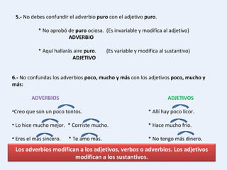 5.-  No debes confundir el adverbio  puro  con el adjetivo  puro . * No aprobó de  puro  ociosa. (Es invariable y modifica al adjetivo)   ADVERBIO * Aquí hallarás aire  puro . (Es variable y modifica al sustantivo)   ADJETIVO 6.-  No confundas los adverbios  poco, mucho y más  con los adjetivos  poco, mucho y más:  ADVERBIOS ADJETIVOS Creo que son un poco tontos. * Allí hay poco licor. Lo hice mucho mejor.  * Corriste mucho. * Hace mucho frío. Eres el más sincero.  * Te amo más. * No tengo más dinero. Los adverbios modifican a los adjetivos, verbos o adverbios. Los adjetivos modifican a los sustantivos. 