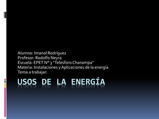 USOS DE LA ENERGÍA
Alumno: Imanol Rodríguez
Profesor: Rodolfo Neyra
Escuela: EPET N° 3 “Telesforo Chanampa”
Materia: Instalaciones y Aplicaciones de la energía
Tema a trabajar:
 