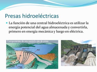 Presas hidroeléctricas
 La función de una central hidroeléctrica es utilizar la
energía potencial del agua almacenada y convertirla,
primero en energía mecánica y luego en eléctrica.
 