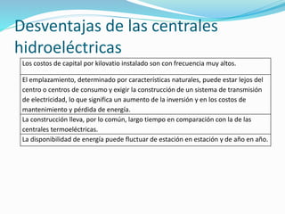 Desventajas de las centrales
hidroeléctricas
Los costos de capital por kilovatio instalado son con frecuencia muy altos.
El emplazamiento, determinado por características naturales, puede estar lejos del
centro o centros de consumo y exigir la construcción de un sistema de transmisión
de electricidad, lo que significa un aumento de la inversión y en los costos de
mantenimiento y pérdida de energía.
La construcción lleva, por lo común, largo tiempo en comparación con la de las
centrales termoeléctricas.
La disponibilidad de energía puede fluctuar de estación en estación y de año en año.
 