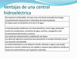 Ventajas de una central
hidroeléctrica
No requieren combustible, sino que usan una forma renovable de energía,
constantemente repuesta por la naturaleza de manera gratuita.
Es limpia, pues no contamina ni el aire ni el agua.
A menudo puede combinarse con otros beneficios, como riego, protección
contra las inundaciones, suministro de agua, caminos, navegación y aún
ornamentación del terreno y turismo.
Los costos de mantenimiento y explotación son bajos.
Las obras de ingenieria necesarias para aprovechar la energía hidraúlica tienen
una duración considerable.
La turbina hidráulica es una máquina sencilla, eficiente y segura, que puede
ponerse en marcha y detenerse con rapidez y requiere poca vigilancia siendo sus
costes de mantenimiento, por lo general, reducidos.
 
