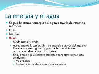 La energía y el agua
 Se puede extraer energía del agua a través de muchos
métodos:
 Olas
 Mareas
 Rios:
 Modo mas utilizado
 Actualmente la generación de energía a través del agua es
llevada a cabo en grandes plantas hidroeléctricas.
Aprovechando el curso de los ríos
 En el pasado se utilizaron molinos para aprovechar esta
corriente:
 Moler harina
 Producir electricidad a través de una dinamo
 