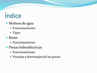 Índice
 Molinos de agua
 Funcionamiento
 Tipos
 Batán
 Funcionamiento
 Presas hidroeléctricas
 Funcionamiento
 Ventajas y desventajas de las presas
 