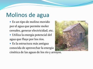 Molinos de agua
 Es un tipo de molino movido
por el agua que permite moler
cereales, generar electricidad, etc.
 Utiliza la energía potencial del
agua que fluye por los ríos.
 Es la estructura más antigua
conocida de aprovechar la energía
cinética de las aguas de los río y arroyos.
 