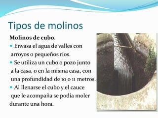 Tipos de molinos
Molinos de cubo.
 Envasa el agua de valles con
arroyos o pequeños ríos.
 Se utiliza un cubo o pozo junto
a la casa, o en la misma casa, con
una profundidad de 10 o 11 metros.
 Al llenarse el cubo y el cauce
que le acompaña se podía moler
durante una hora.
 