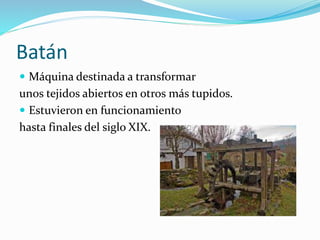 Batán
 Máquina destinada a transformar
unos tejidos abiertos en otros más tupidos.
 Estuvieron en funcionamiento
hasta finales del siglo XIX.
 