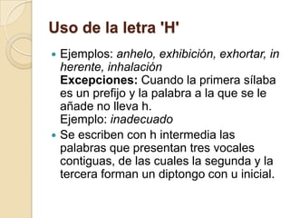 Uso de la letra 'H'
 Ejemplos: anhelo, exhibición, exhortar, in
  herente, inhalación
  Excepciones: Cuando la primera sílaba
  es un prefijo y la palabra a la que se le
  añade no lleva h.
  Ejemplo: inadecuado
 Se escriben con h intermedia las
  palabras que presentan tres vocales
  contiguas, de las cuales la segunda y la
  tercera forman un diptongo con u inicial.
 