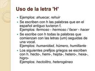 Uso de la letra 'H'
 Ejemplos: ahuecar, rehuir
 Se escriben con h las palabras que en el
  español antiguo tuvieron f.
  Ejemplos: fermoso - hermoso / facer - hacer
 Se escribe con h todas la palabras que
  comienzan con las letras (um) seguidas de
  una vocal.
  Ejemplos: humanidad, húmero, humillante
 Los siguientes prefijos griegos se escriben
  con h. hecto-, hemi-, hepta-, hetero-, hexa-,
  higro-
  Ejemplos: hectolitro, heterogéneo
 