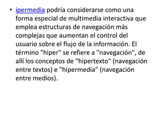 • ipermedia podría considerarse como una
  forma especial de multimedia interactiva que
  emplea estructuras de navegación más
  complejas que aumentan el control del
  usuario sobre el flujo de la información. El
  término "hiper" se refiere a "navegación", de
  allí los conceptos de "hipertexto" (navegación
  entre textos) e "hipermedia" (navegación
  entre medios).
 