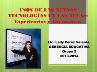 USOS DE LAS NUEVAS
TECNOLOGÌAS EN LAS AULAS:
  Experiencias y Alternativas



              Lic. Lady Pérez Velarde.
              GERENCIA EDUCATIVA
                      Grupo 2
                     2013-2014
 