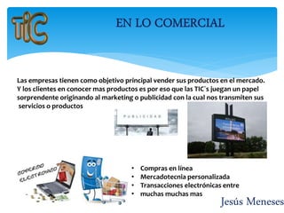 Jesús Meneses
Las empresas tienen como objetivo principal vender sus productos en el mercado.
Y los clientes en conocer mas productos es por eso que las TIC´s juegan un papel
sorprendente originando al marketing o publicidad con la cual nos transmiten sus
servicios o productos
• Compras en línea
• Mercadotecnia personalizada
• Transacciones electrónicas entre
• muchas muchas mas
 