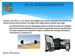 Jesús Meneses
Gracias a las TIC´S y a las nuevas tecnologías hoy muchas personas han encontrado
nuevas formas de entretener con algún tema algún gusto o pasión que tenga
el entretenimiento son los videojuegos online La Redes Sociales son también
otra forma de entretenimiento en la cual la mayoría de las personas de todas
las clases sociales y sin importar la edad , la utilizan día a día para divertirse,
entretenerse y relacionarse
 