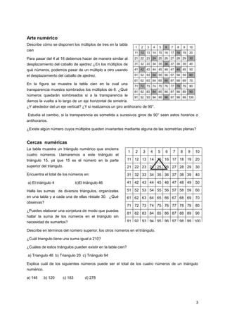 Arte numérico
Describe cómo se disponen los múltiplos de tres en la tabla

1

9

10

11 12 13 14 15 16 17 18 19

20

Para pasar del 4 al 16 debemos hacer de manera similar al

21 22 23 24 25 26 27 28 29

30

desplazamiento del caballo de ajedrez ¿En los múltiplos de

31 32 33 34 35 36 37 38 39

40

qué números, podemos pasar de un múltiplo a otro usando

41 42 43 44 45 46 47 48 49

50

el desplazamiento del caballo de ajedrez.

51 52 53 54 55 56 57 58 59

60

61 62 63 64 65 66 67 68 69

70

71 72 73 74 75 76 77 78 79

80

81 82 83 84 85 86 87 88 89

90

cien

En la figura se muestra la tabla cien en la cual una
transparencia muestra sombrados los múltiplos de 6. ¿Qué
números quedarán sombreados si a la transparencia le

2

3

4

5

6

7

8

91 92 93 94 95 96 97 98 99 100

damos la vuelta a lo largo de un eje horizontal de simetría.
¿Y alrededor del un eje vertical? ¿Y si realizamos un giro antihorario de 90°.
Estudia el cambio, si la transparencia es sometida a sucesivos giros de 90° sean estos horarios o
antihorarios.
¿Existe algún número cuyos múltiplos queden invariantes mediante alguna de las isometrías planas?

Cercas numéricas
La tabla muestra un triángulo numérico que encierra

9

10

triángulo 15, ya que 15 es el número en la parte

11 12 13 14 15 16 17 18 19

20

superior del triangulo.

21 22 23 24 25 26 27 28 29

30

Encuentra el total de los números en:

31 32 33 34 35 36 37 38 39

40

a) El triángulo 4

41 42 43 44 45 46 47 48 49

50

Halla las sumas de diversos triángulos, organízalas

51 52 53 54 55 56 57 58 59

60

en una tabla y a cada una de ellas réstale 30. ¿Qué

61 62 63 64 65 66 67 68 69

70

71 72 73 74 75 76 77 78 79

80

81 82 83 84 85 86 87 88 89

90

cuatro números. Llamaremos a este triángulo el

b)El triángulo 46

observas?
¿Puedes elaborar una conjetura de modo que puedas
hallar la suma de los números en el triangulo sin

1

2

3

4

5

6

7

8

91 92 93 94 95 96 97 98 99 100

necesidad de sumarlos?

Describe en términos del número superior, los otros números en el triángulo.
¿Cuál triangulo tiene una suma igual a 210?
¿Cuáles de estos triángulos pueden existir en la tabla cien?
a) Triangulo 46 b) Triangulo 20 c) Triángulo 94
Explica cuál de los siguientes números puede ser el total de los cuatro números de un triángulo
numérico.
a) 146

b) 120

c) 183

d) 278

3

 