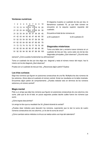 Ventanas numéricas
El diagrama muestra un cuadrado de dos por dos, lo
1

2

3

4

5

6

7

8

9

10

llamaremos cuadrado 16, ya que éste número se

11 12 13 14 15 16 17 18 19 20

encuentra en la esquina superior izquierda del

21 22 23 24 25 26 27 28 29 30

cuadrado.

31 32 33 34 35 36 37 38 39 40

Encuentra el total de los números en:

41 42 43 44 45 46 47 48 49 50

a) El cuadrado 8

b) El cuadrado 23

51 52 53 54 55 56 57 58 59 60
61 62 63 64 65 66 67 68 69 70
71 72 73 74 75 76 77 78 79 80
81 82 83 84 85 86 87 88 89 90
91 92 93 94 95 96 97 98 99 100

Diagonales misteriosas
Toma una tabla cien y encierra nueve números en un
cuadrado de tres por tres, suma cada una de las dos
diagonales principales ¿Qué observas? ¿Ocurrirá esto

siempre? ¿Cómo puedes fundamentar tus afirmaciones?
Toma un cuadrado de dos por dos elige una diagonal y resta el número menor del mayor, haz lo
mismo con la otra diagonal ¿Qué observas?
Prueba con un cuadrado de tres por tres. ¿Reconoces algún patrón? Explica

Los tríos curiosos
Elige tres números que figuren en posiciones consecutivas de una fila. Multiplica los dos números de
los extremos. Ahora eleva al cuadrado el número central. Anota tus resultados en la tabla mostrada.
Encuentras algún patrón de comportamiento. ¿Puedes redactar esto en términos de los números
extremos y el número central?

Magia mental
Pide a un amigo que elija tres números que figuren en posiciones consecutivas de una columna y los
sume, pide que te de el total, en pocos segundos puedes decirle cuáles fueron los números que
sumó.
¿Cómo logras descubrirlos?
Un amigo te dice que su resultado fue 34 ¿Estará diciendo la verdad?
¿Puedes idear métodos para descubrir los números, suponiendo que te dan la suma de cuatro
números consecutivos de una columna, y si te dan la suma de cinco?
¿Cómo cambian estros métodos si el truco se realiza sobre una hoja del calendario?

4

 