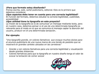¿Para que formato estoy diseñando?
Prensa escrita, web, cartel publicitario, editorial. Esto es lo primero que
debemos considerar.
¿Que aspectos debo tener en cuenta para una correcta legibilidad?
En función del formato, debemos estudiar la correcta legibilidad, usabilidad,
accesibilidad
¿Que utilidad tiene la tipografía en este proyecto?
La misión de la tipografía es la de comunicar un mensaje mediante texto, pero
en nuestro caso, debemos pensar si el uso de una determinada tipografía es
relevante para el modo en el que se comunica el mensaje captar la atención del
usuario, producir en el una determinada sensación.
Por ejemplo:
“Una tipografía grande, en colores llamativos que evoque muchos dulces para
el anuncio publicitario de una nueva marca de una tienda de pasteles que se
mostrará en grandes carteles ubicados en las carreteras”
• Grande y con colores llamativos para una correcta legibilidad y visualización
desde grandes distancias
• Colores llamativos para que la tipografía en nuestro diseño tenga el valor de
evocar la tentación de comer azúcar
 