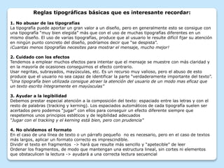 Reglas tipográficas básicas que es interesante recordar:
1. No abusar de las tipografías
La tipografía puede aportar un gran valor a un diseño, pero en generalmente esto se consigue con
una tipografía “muy bien elegida” más que con el uso de muchas tipografías diferentes en un
mismo diseño. El uso de varias tipografías, produce que al usuario le resulte difícil fijar su atención
en ningún punto concreto del diseño, podríamos decir que “se despista”.
¡Cuantas menos tipografías necesites para mostrar el mensaje, mucho mejor!
2. Cuidado con los efectos
Tendemos a emplear muchos efectos para intentar que el mensaje se muestre con más claridad y
en la mayoría de ocasiones conseguimos el efecto contrario.
Usar negritas, subrayados, mayúsculas, etc. Es un recurso muy valioso, pero el abuso de esto
produce que el usuario no sea capaz de identificar la parte “verdaderamente importante del texto”.
“Una tipografía bien utilizada consigue atraer la atención del usuario de un modo mas eficaz que
un texto escrito íntegramente en mayúsculas”
3. Ayudar a la legibilidad
Debemos prestar especial atención a la composición del texto: espaciado entre las letras y con el
resto de palabras (tracking y kerning). Los espaciados automáticos de cada tipografía suelen ser
acertados pero podemos “jugar” con ellos para conseguir un efecto diferente siempre que
respetemos unos principios estéticos y de legibilidad adecuados
“Jugar con el tracking y el kerning está bien, pero con prudencia”
4. No olvidemos el formato
En el caso de una línea de texto o un párrafo pequeño no es necesario, pero en el caso de textos
más largos, aplicar un formato correcto es imprescindible.
Dividir el texto en fragmentos -> hará que resulte más sencillo y “apetecible” de leer
Ordenar los fragmentos, de modo que mantengan una estructura lineal, sin cortes ni elementos
que obstaculicen la lectura -> ayudará a una correcta lectura secuencial
 
