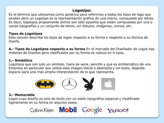 Logotipo:
Es el término que utilizamos como genérico para referirnos a todos los tipos de logo que
existen pero un Logotipo es la representación gráfica de una marca, compuesta por letras.
Es decir, logotipos propiamente dichos son sólo aquellos que están compuestos por una o
varias tipografías y un conjunto de letras, sin dibujos, imágenes, iconos, etc.
Tipos de Logotipos
Esta sección describe los tipos de logos respecto a su forma y respecto a su técnica de
diseño.
A.- Tipos de Logotipos respecto a su forma En el mercado del Diseñador de Logos hay
millones de Diseños pero clasificados por su forma se reduce en 4 tipos.
1.- Simbólico
Logotipos que son solo un símbolo, fuera de serie, sencillo y que es emblemático de una
Empresa en particular que utiliza esta imagen literal o abstracta y sin texto, dejando
espacio para una mas amplia interpretación de lo que representa.
2.- Memorable
Logos cuyo diseño es solo de texto con un estilo tipográfico especial y modificado
ligeramente en su forma en algunos casos.
 