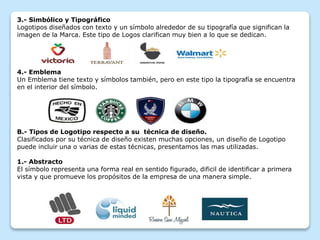 3.- Simbólico y Tipográfico
Logotipos diseñados con texto y un símbolo alrededor de su tipografía que significan la
imagen de la Marca. Este tipo de Logos clarifican muy bien a lo que se dedican.
4.- Emblema
Un Emblema tiene texto y símbolos también, pero en este tipo la tipografía se encuentra
en el interior del símbolo.
B.- Tipos de Logotipo respecto a su técnica de diseño.
Clasificados por su técnica de diseño existen muchas opciones, un diseño de Logotipo
puede incluir una o varias de estas técnicas, presentamos las mas utilizadas.
1.- Abstracto
El símbolo representa una forma real en sentido figurado, dificil de identificar a primera
vista y que promueve los propósitos de la empresa de una manera simple.
 