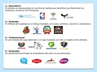 2.- Descriptivo
El símbolo es representado en una forma realista que identifica muy fácilmente los
atributos y servicios de la Empresa.
3.- Ilustrado
El símbolo del Logotipo es un dibujo ilustrado, con luces, sombras, volumen y perspectiva.
4.- Tridimensional
Es una mezcla del Logo abstracto y el Logo ilustrado con solo un objeto como símbolo.
5.- Graduales
Su característica principal es el gradiente del color en sus elementos.
 