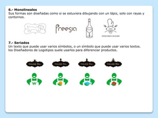 6.- Monolineales
Sus formas son diseñadas como si se estuviera dibujando con un lápiz, solo con rayas y
contornos.
7.- Seriados
Un texto que puede usar varios símbolos, o un símbolo que puede usar varios textos.
los Diseñadores de Logotipos suele usarlos para diferenciar productos.
 