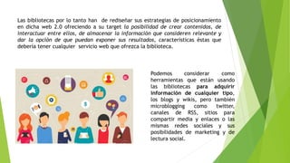 Las bibliotecas por lo tanto han de rediseñar sus estrategias de posicionamiento
en dicha web 2.0 ofreciendo a su target la posibilidad de crear contenidos, de
interactuar entre ellos, de almacenar la información que consideren relevante y
dar la opción de que puedan exponer sus resultados, características éstas que
debería tener cualquier servicio web que ofrezca la biblioteca.
Podemos considerar como
herramientas que están usando
las bibliotecas para adquirir
información de cualquier tipo,
los blogs y wikis, pero también
microblogging como twitter,
canales de RSS, sitios para
compartir media y enlaces o las
mismas redes sociales y sus
posibilidades de marketing y de
lectura social.
 