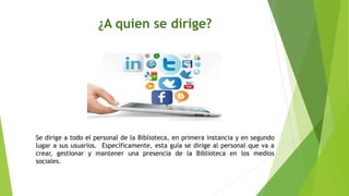 ¿A quien se dirige?
Se dirige a todo el personal de la Biblioteca, en primera instancia y en segundo
lugar a sus usuarios. Específicamente, esta guía se dirige al personal que va a
crear, gestionar y mantener una presencia de la Biblioteca en los medios
sociales.
 