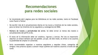 Recomendaciones
para redes sociales
• Se recomienda abrir páginas para las bibliotecas en las redes sociales, tanto en Facebook
como Tuenti o Twitter
• No escribir más de 6 actualizaciones diarias en los muros y timelines de las redes sociales,
para no llenar los timelines de los seguidores y catalogarnos de SPAM.
• Número de tweets y periodicidad de envío. Se debe enviar al menos dos tweets o
actualizaciones del perfil al día.
• El texto de la información debe ser sintético, riguroso y conciso. Por eso es importante
adjuntar un enlace siempre que sea posible, ya que, de este modo, se ofrece a los usuarios
la posibilidad de ampliar el contenido.
• Sería recomendable organizar a nuestros seguidores y seguidos (listas, categorías de
amigos): esta práctica ayuda a conocer mejor quiénes son nuestros usuarios a través de ese
canal.
 