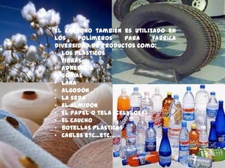 El carbono también es utilizado en
los polímeros para fabrica
diversidad de productos como:
• Los plásticos
• Fibras
• Adhesivos
• Gomas
• Lana
• Algodón
• La seda
• El almidón
• El papel o tela (celulosa)
• El caucho
• Botellas plásticas
• Cables etc...etc…