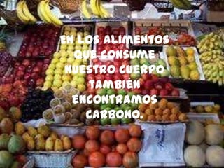 En los alimentos
que consume
nuestro cuerpo
también
encontramos
carbono.