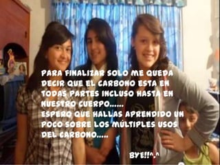 Para finalizar solo me queda
decir que el carbono esta en
todas partes incluso hasta en
nuestro cuerpo……
Espero que hallas aprendido un
poco sobre los múltiples usos
del carbono…..
BYE!!^.^
