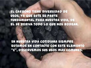 El Carbono tiene diversidad de
usos, ya que este es parte
fundamental para nuestra vida, de
el se deriva todo lo que nos rodean.
En nuestra vida cotidiana siempre
estamos en contacto con este elemento
“C”, observemos sus usos mas comunes.