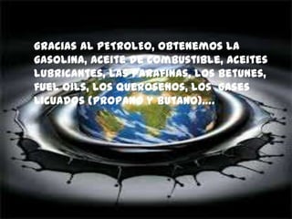 Gracias al PETROLEO, obtenemos la
gasolina, aceite de combustible, aceites
lubricantes, las parafinas, los betunes,
fuel oils, los querosenos, los gases
licuados (propano y butano)….